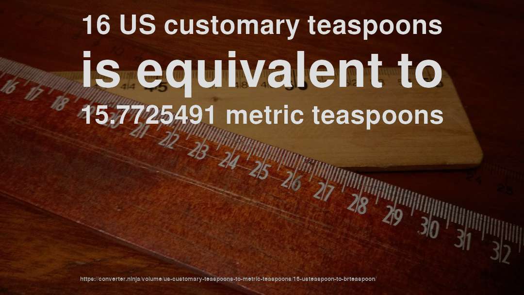 16 US customary teaspoons is equivalent to 15.7725491 metric teaspoons