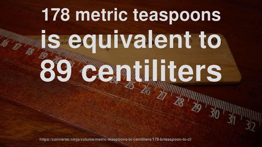 178 metric teaspoons is equivalent to 89 centiliters