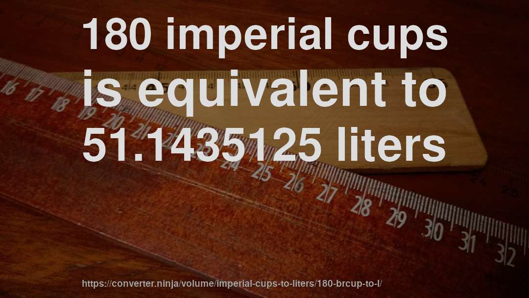 180 imperial cups is equivalent to 51.1435125 liters