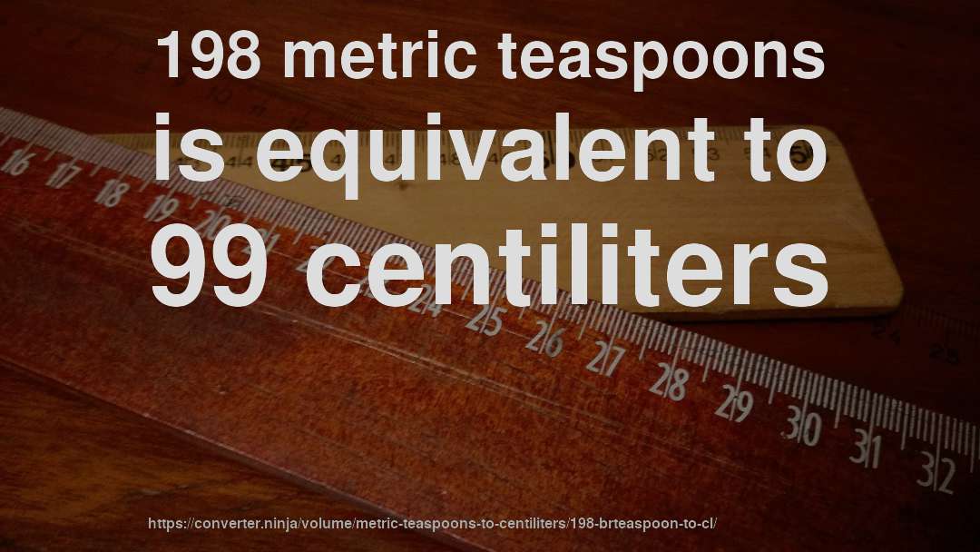 198 metric teaspoons is equivalent to 99 centiliters
