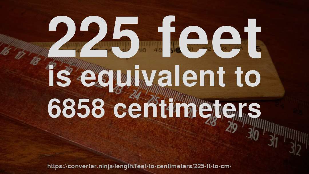 225 feet is equivalent to 6858 centimeters