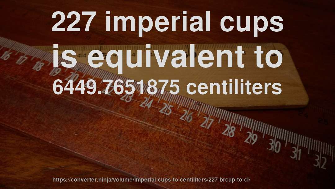 227 imperial cups is equivalent to 6449.7651875 centiliters