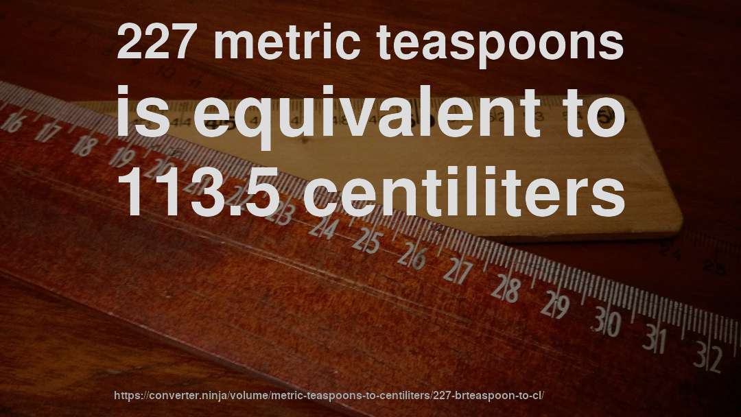 227 metric teaspoons is equivalent to 113.5 centiliters