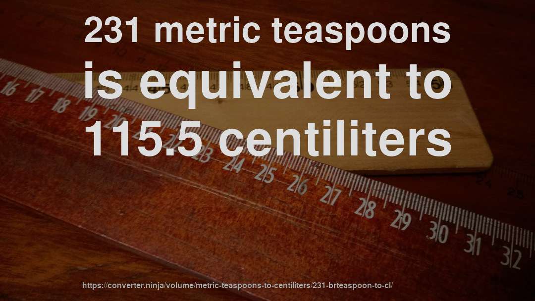 231 metric teaspoons is equivalent to 115.5 centiliters