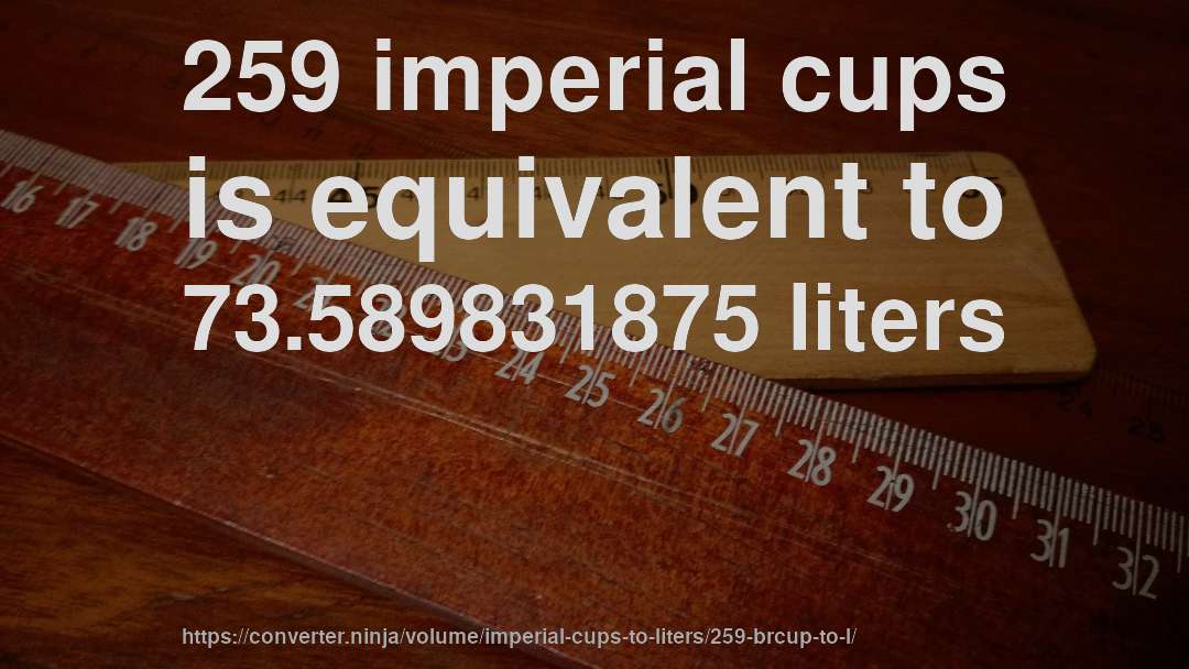 259 imperial cups is equivalent to 73.589831875 liters