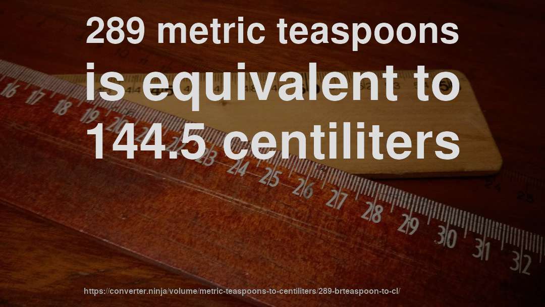 289 metric teaspoons is equivalent to 144.5 centiliters