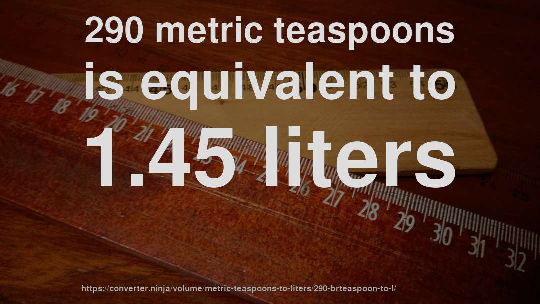 290 metric teaspoons is equivalent to 1.45 liters