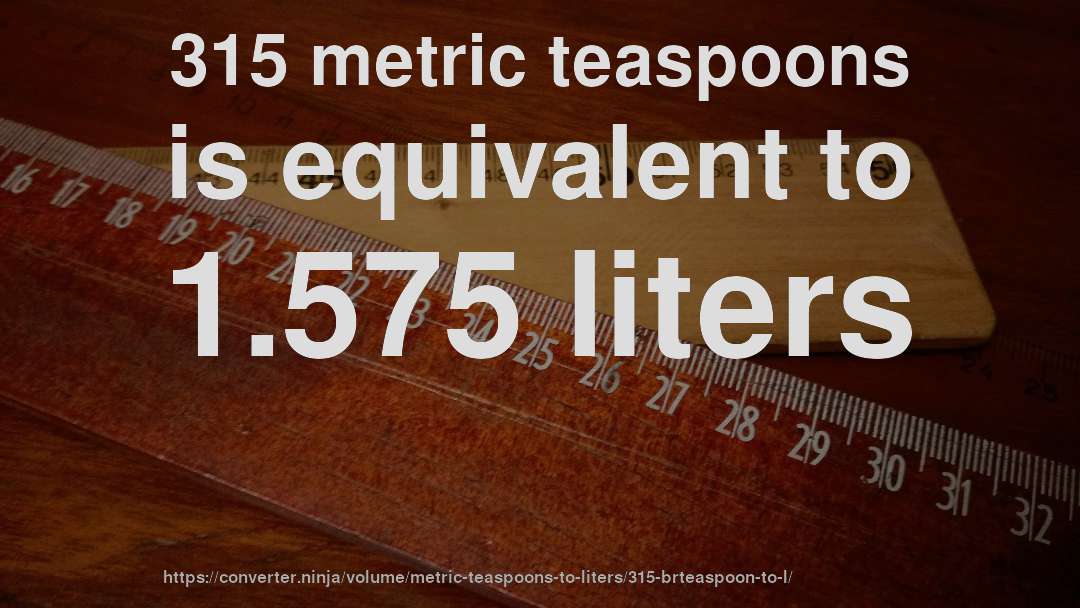 315 metric teaspoons is equivalent to 1.575 liters