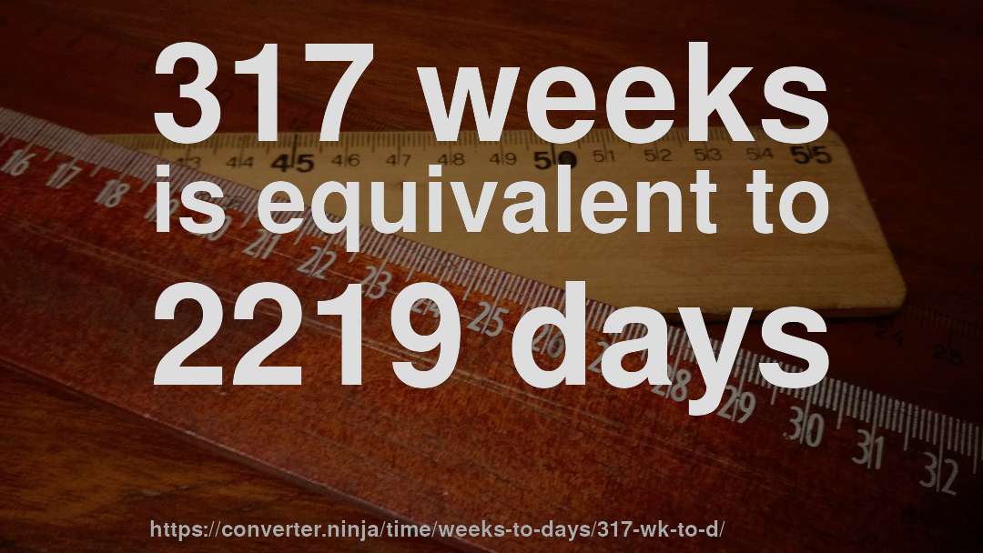 317 weeks is equivalent to 2219 days