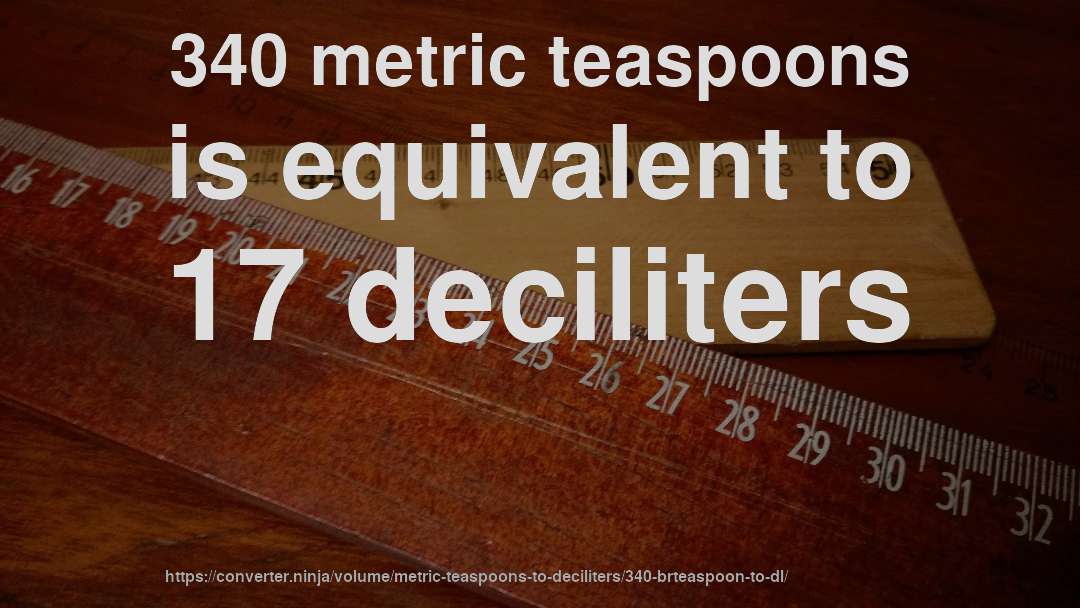 340 metric teaspoons is equivalent to 17 deciliters