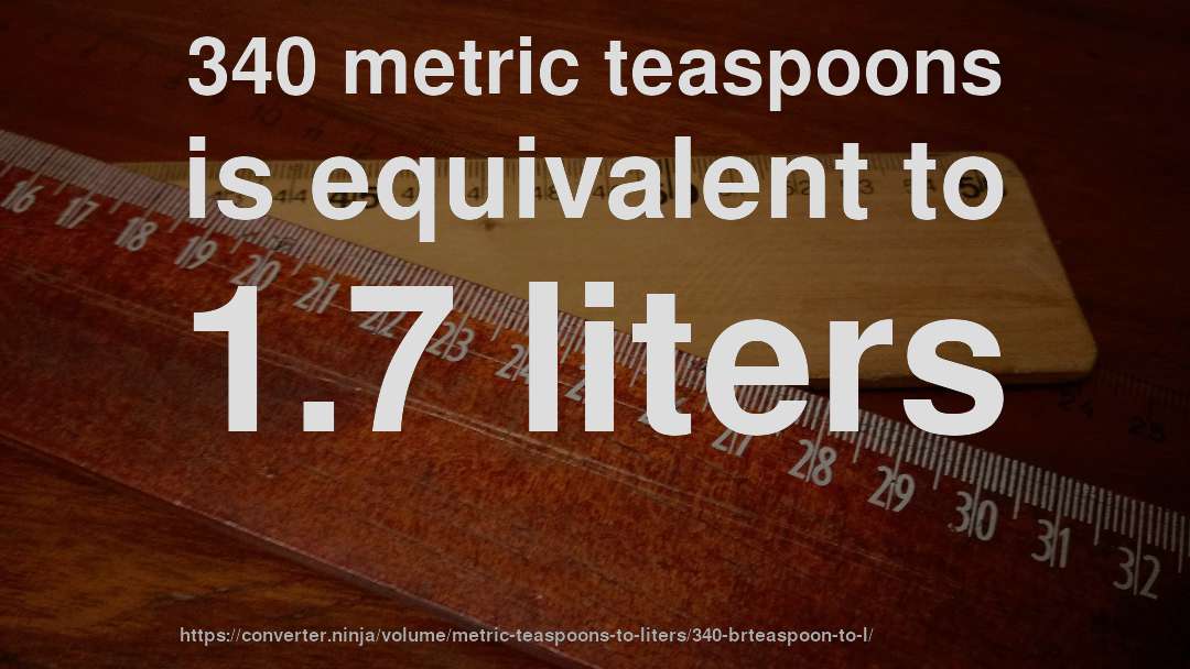 340 metric teaspoons is equivalent to 1.7 liters