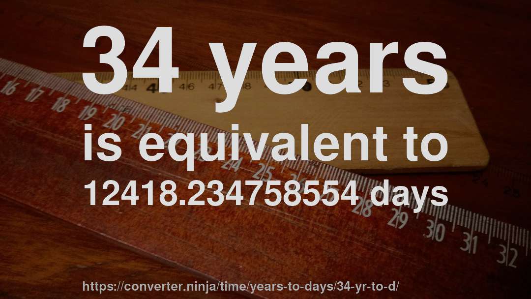 34 years is equivalent to 12418.234758554 days