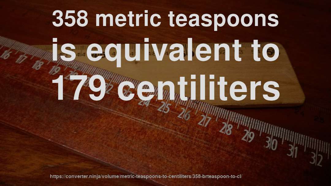 358 metric teaspoons is equivalent to 179 centiliters