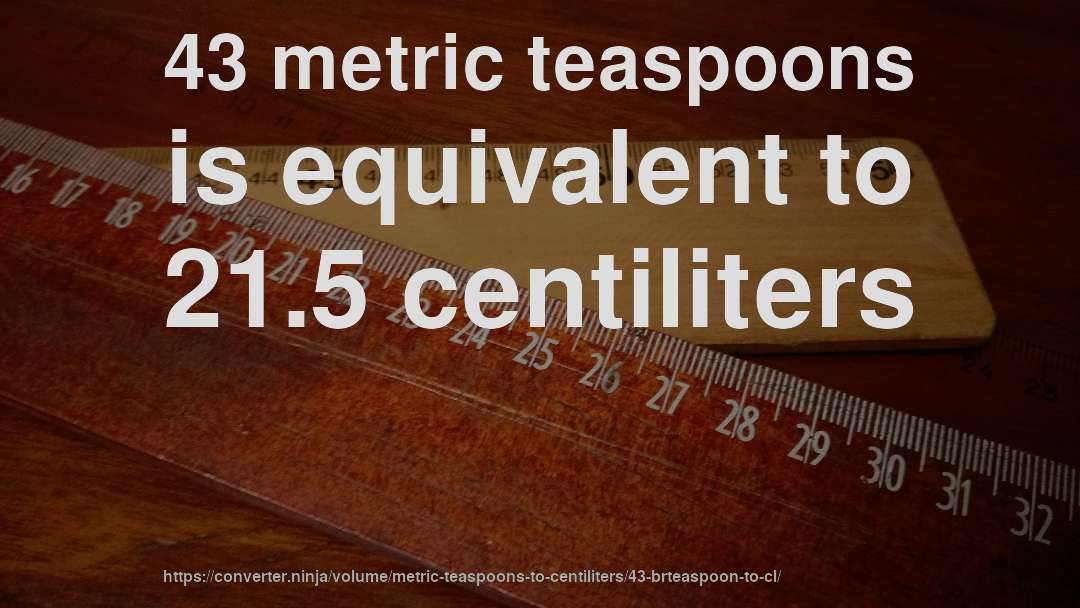 43 metric teaspoons is equivalent to 21.5 centiliters