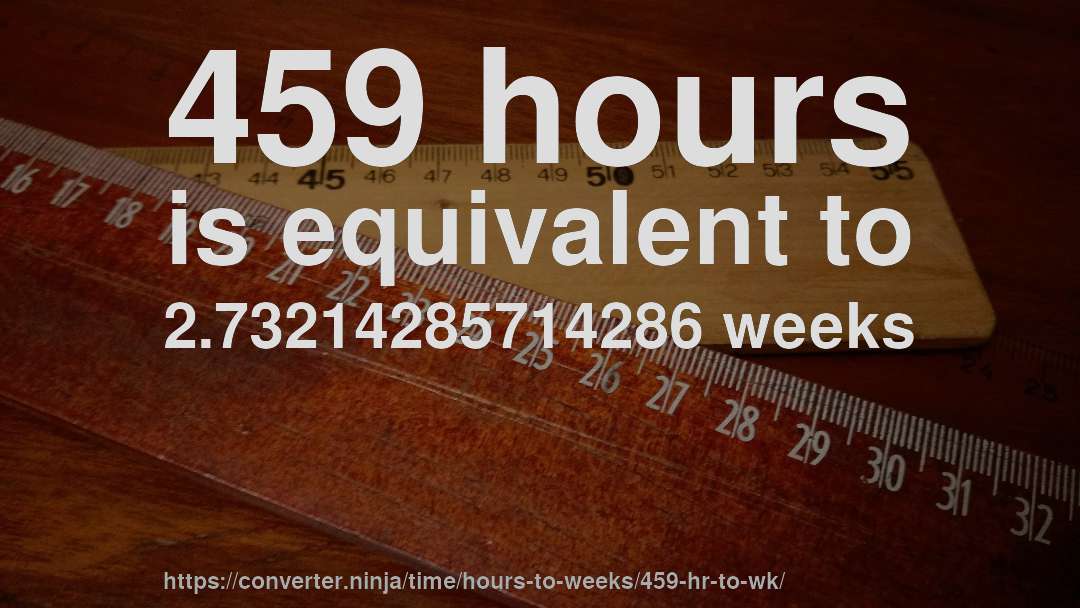 459 hours is equivalent to 2.73214285714286 weeks