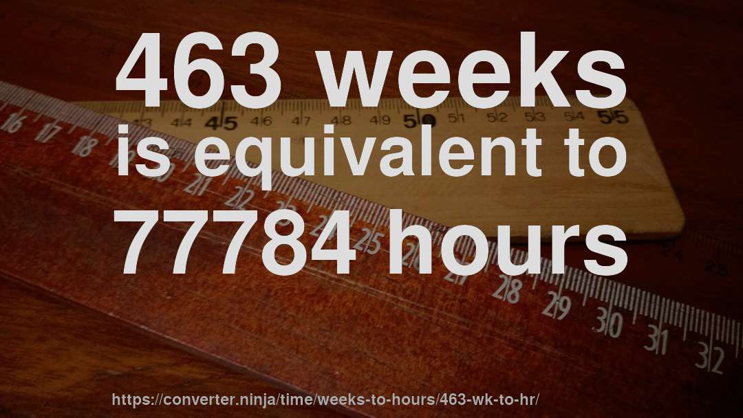 463 weeks is equivalent to 77784 hours