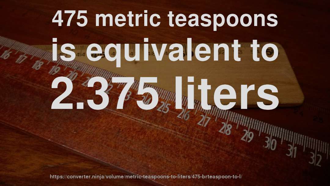 475 metric teaspoons is equivalent to 2.375 liters