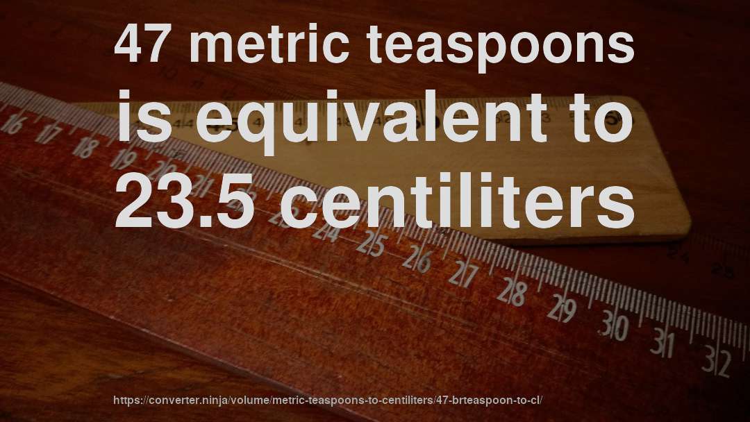 47 metric teaspoons is equivalent to 23.5 centiliters