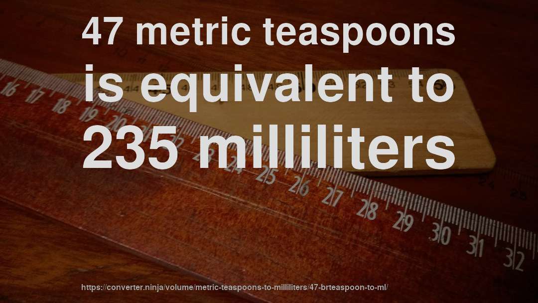 47 metric teaspoons is equivalent to 235 milliliters