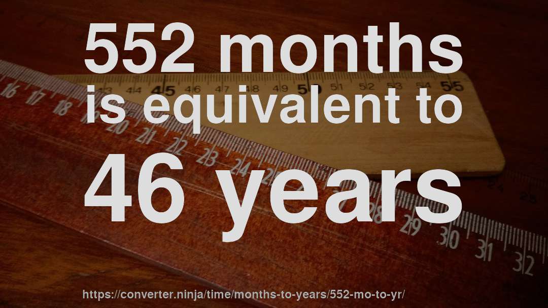 552 months is equivalent to 46 years