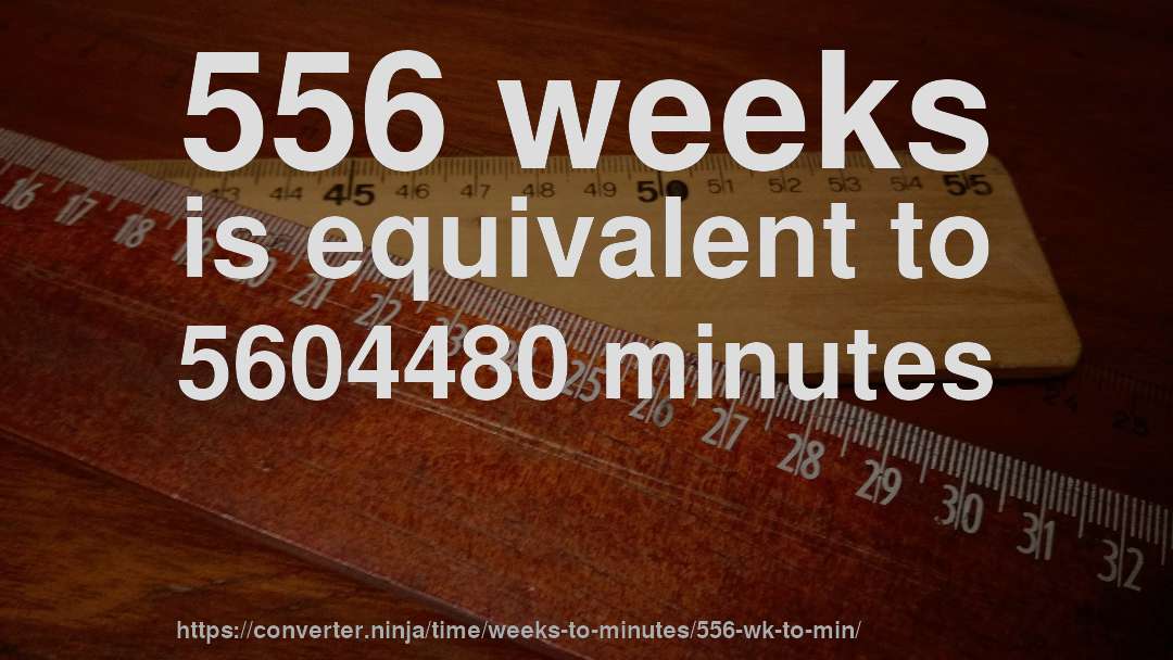 556 weeks is equivalent to 5604480 minutes