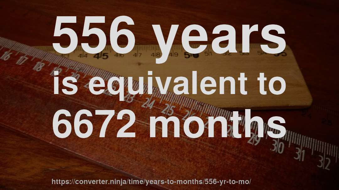 556 years is equivalent to 6672 months