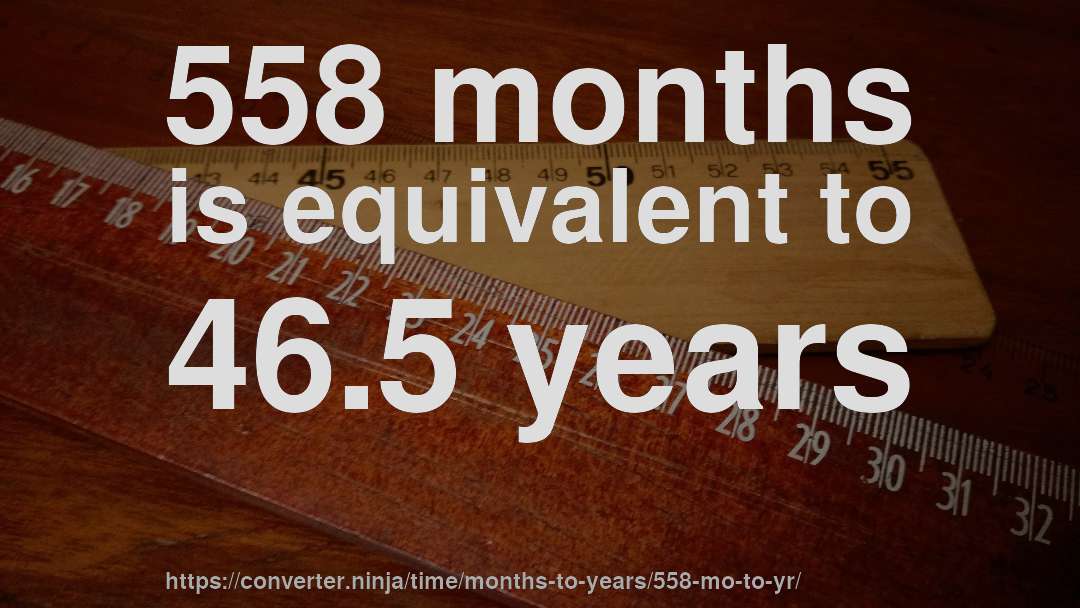 558 months is equivalent to 46.5 years