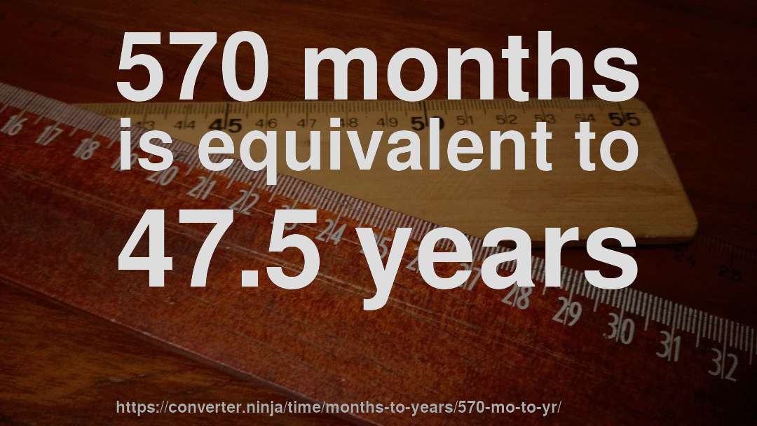 570 months is equivalent to 47.5 years