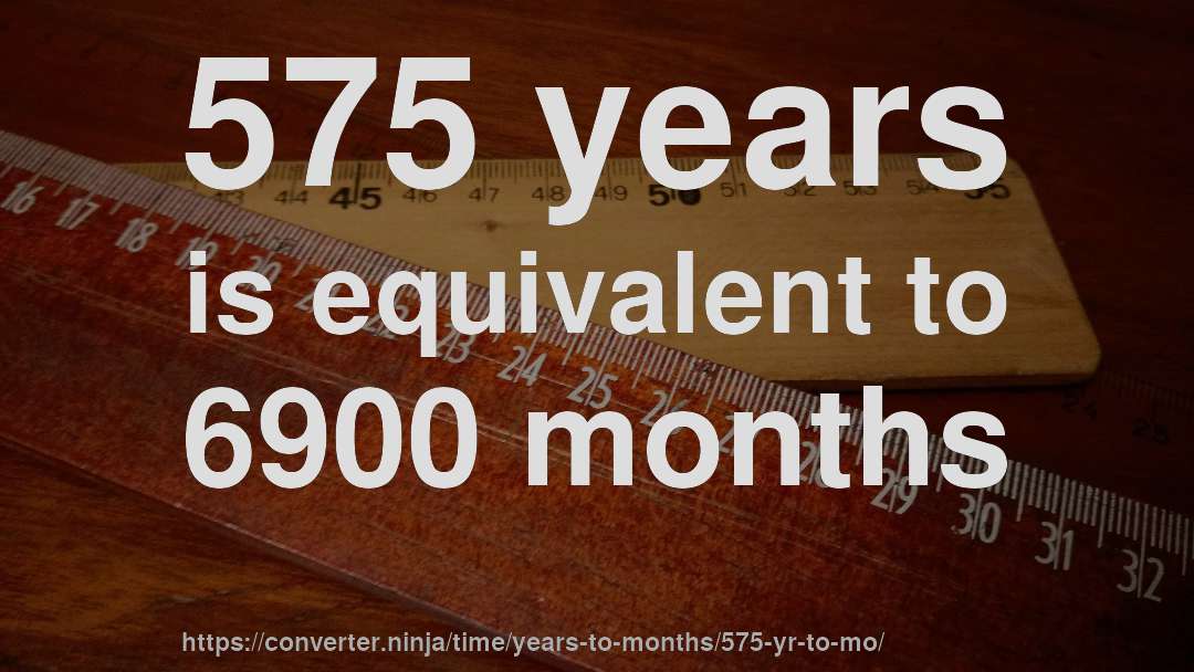 575 years is equivalent to 6900 months