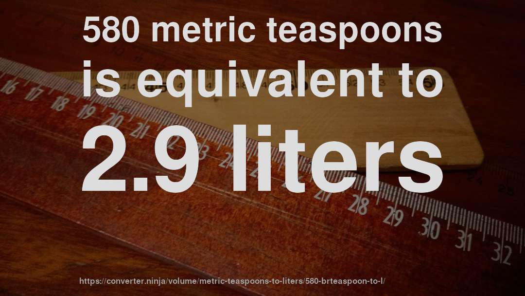 580 metric teaspoons is equivalent to 2.9 liters