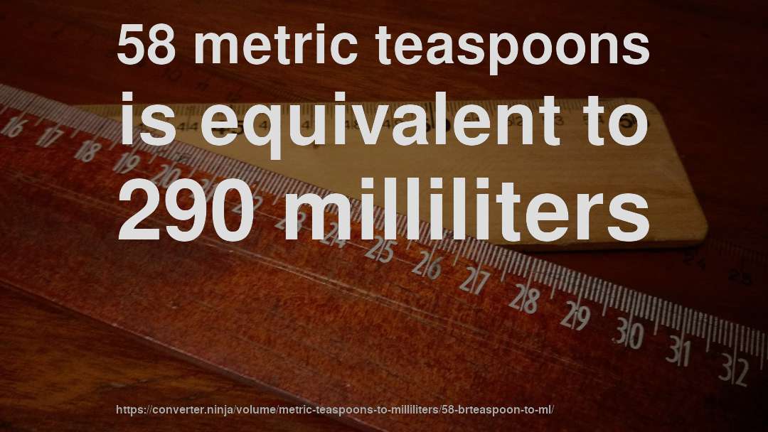 58 metric teaspoons is equivalent to 290 milliliters