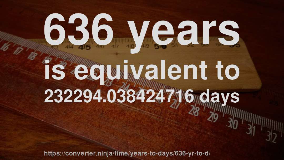 636 years is equivalent to 232294.038424716 days