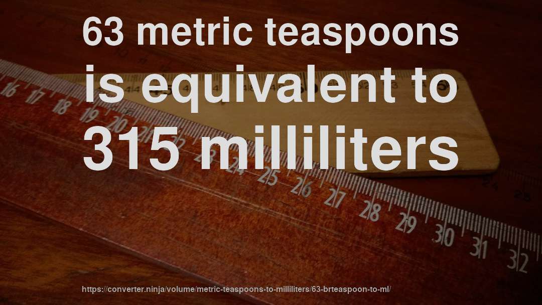 63 metric teaspoons is equivalent to 315 milliliters