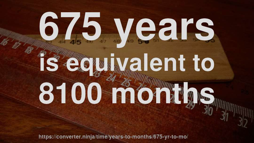 675 years is equivalent to 8100 months