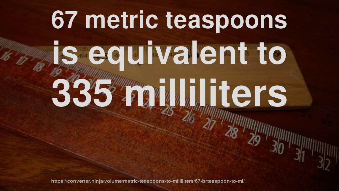 67 metric teaspoons is equivalent to 335 milliliters