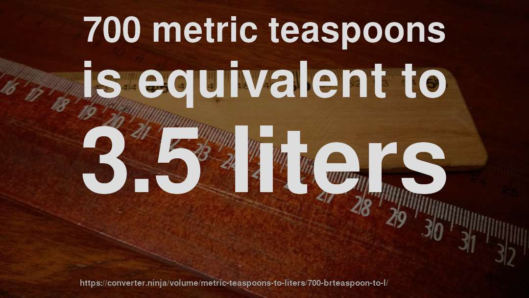 700 metric teaspoons is equivalent to 3.5 liters