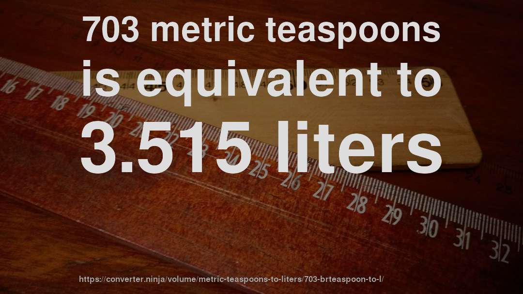 703 metric teaspoons is equivalent to 3.515 liters