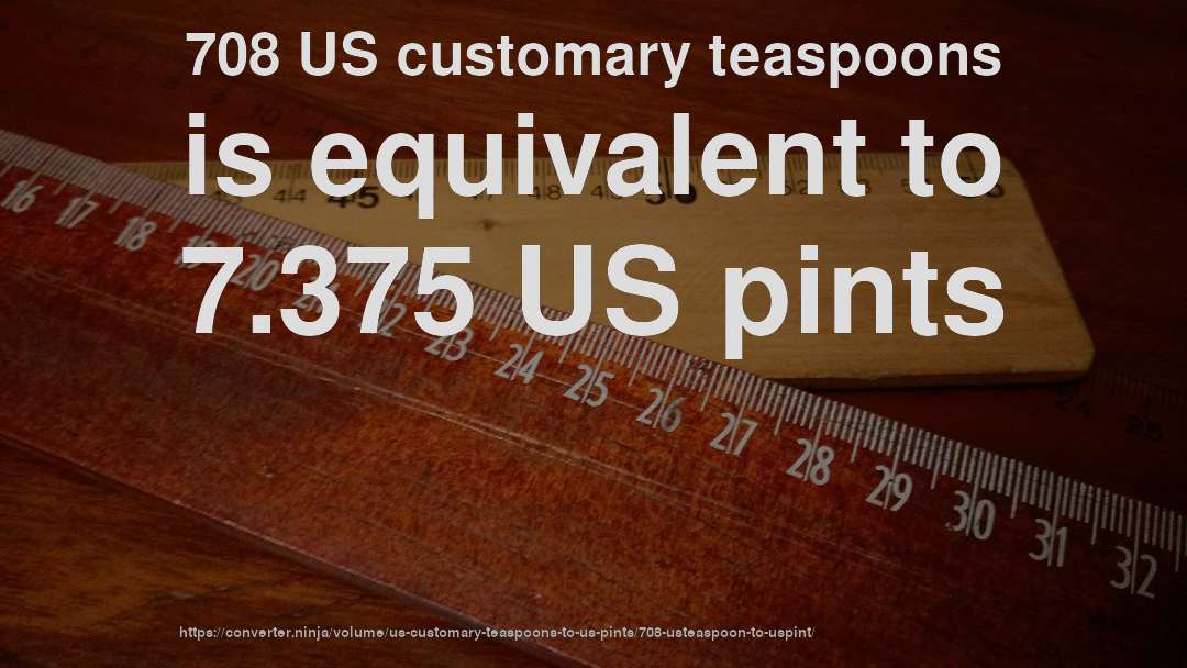 708 US customary teaspoons is equivalent to 7.375 US pints