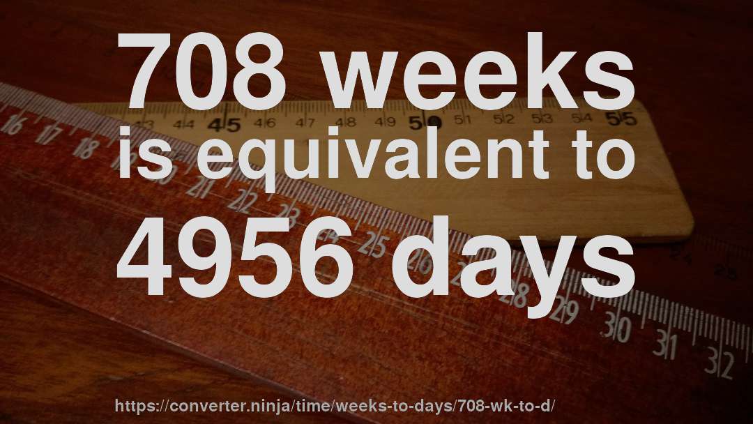 708 weeks is equivalent to 4956 days