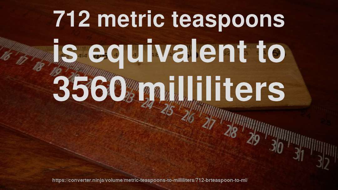712 metric teaspoons is equivalent to 3560 milliliters