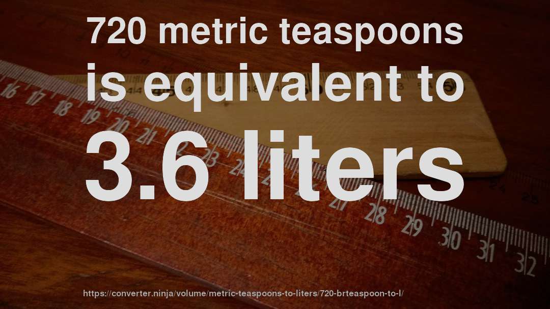 720 metric teaspoons is equivalent to 3.6 liters
