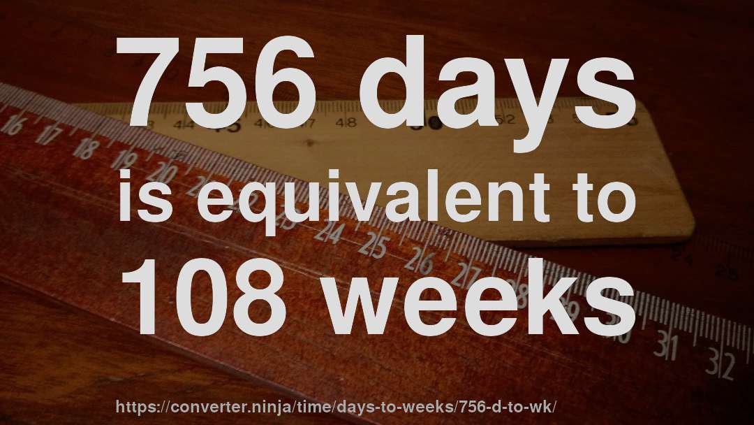 756 days is equivalent to 108 weeks