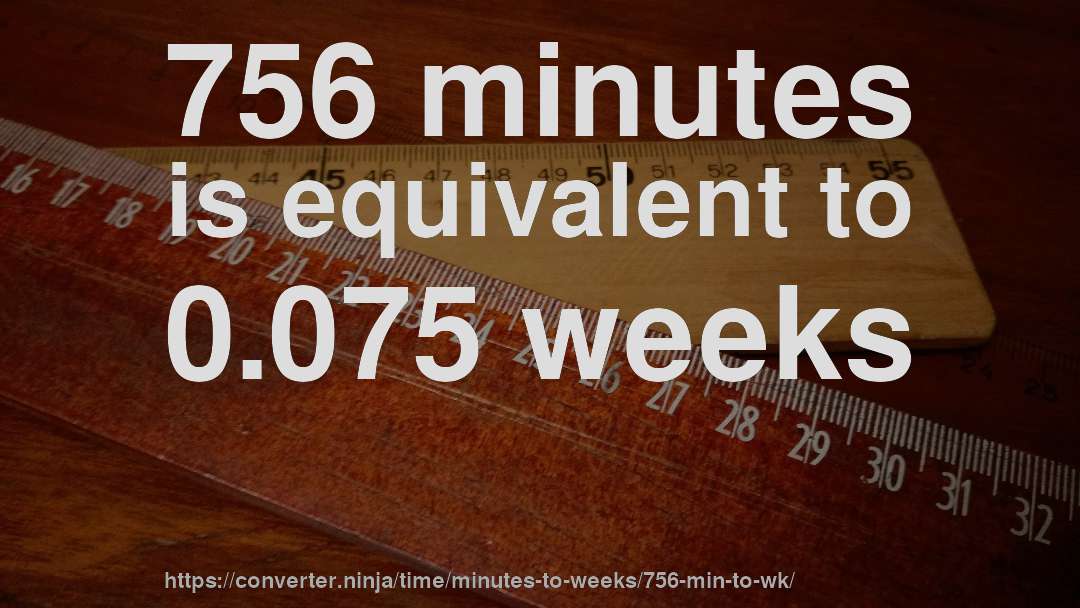756 minutes is equivalent to 0.075 weeks