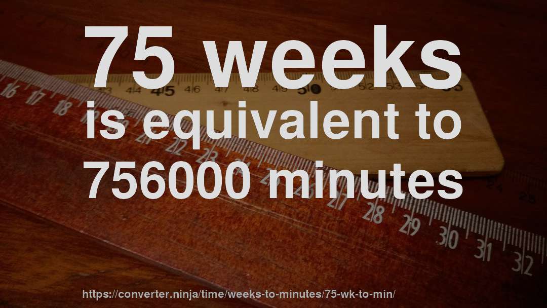 75 weeks is equivalent to 756000 minutes