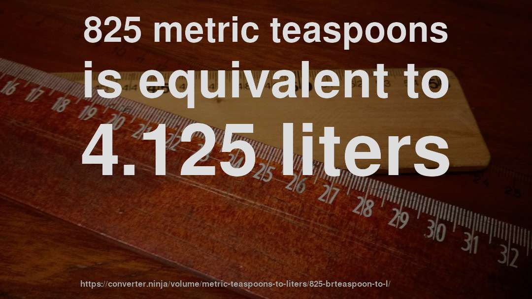 825 metric teaspoons is equivalent to 4.125 liters