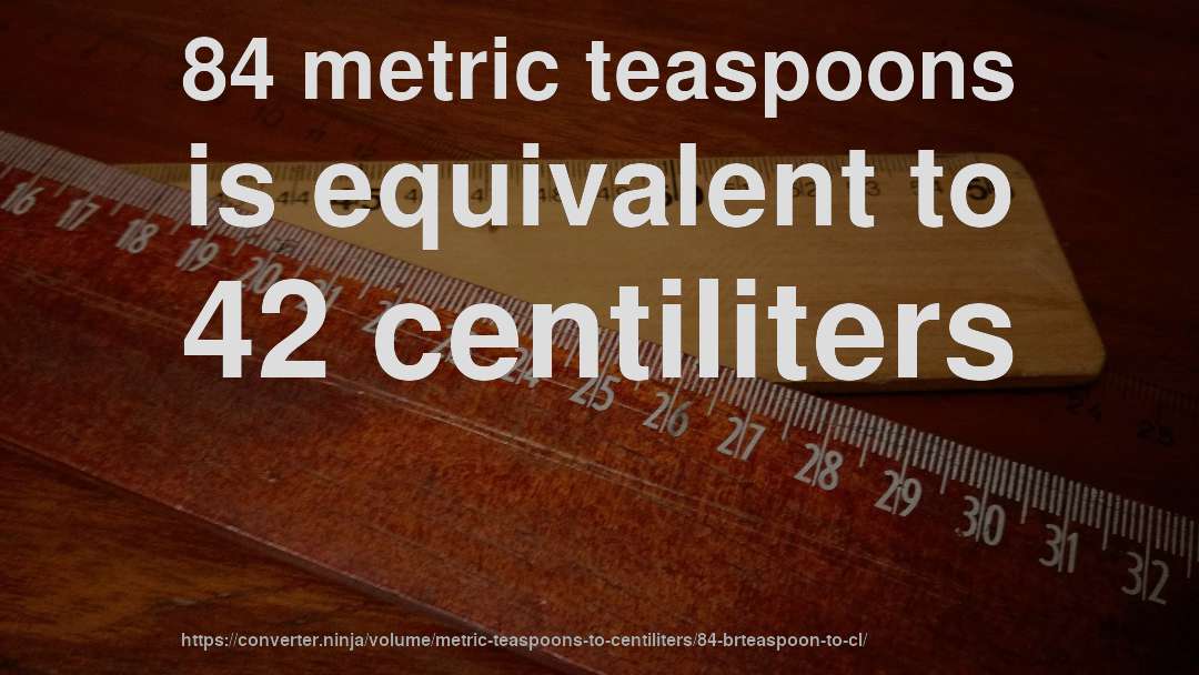 84 metric teaspoons is equivalent to 42 centiliters
