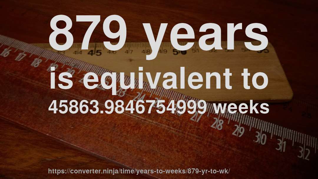 879 years is equivalent to 45863.9846754999 weeks