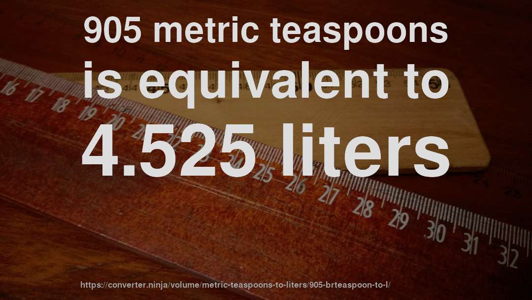 905 metric teaspoons is equivalent to 4.525 liters