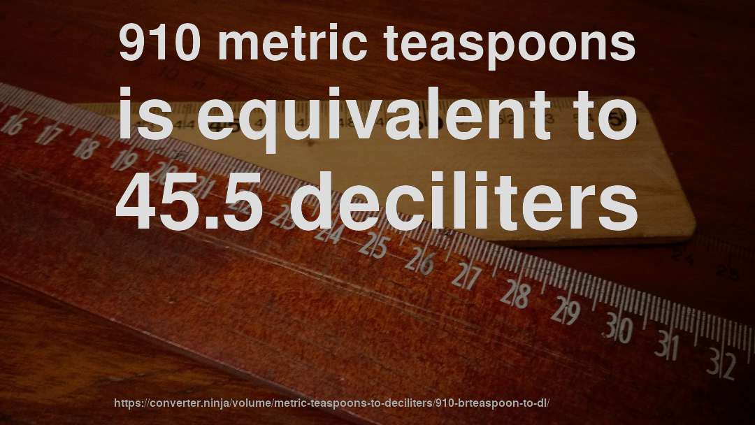 910 metric teaspoons is equivalent to 45.5 deciliters