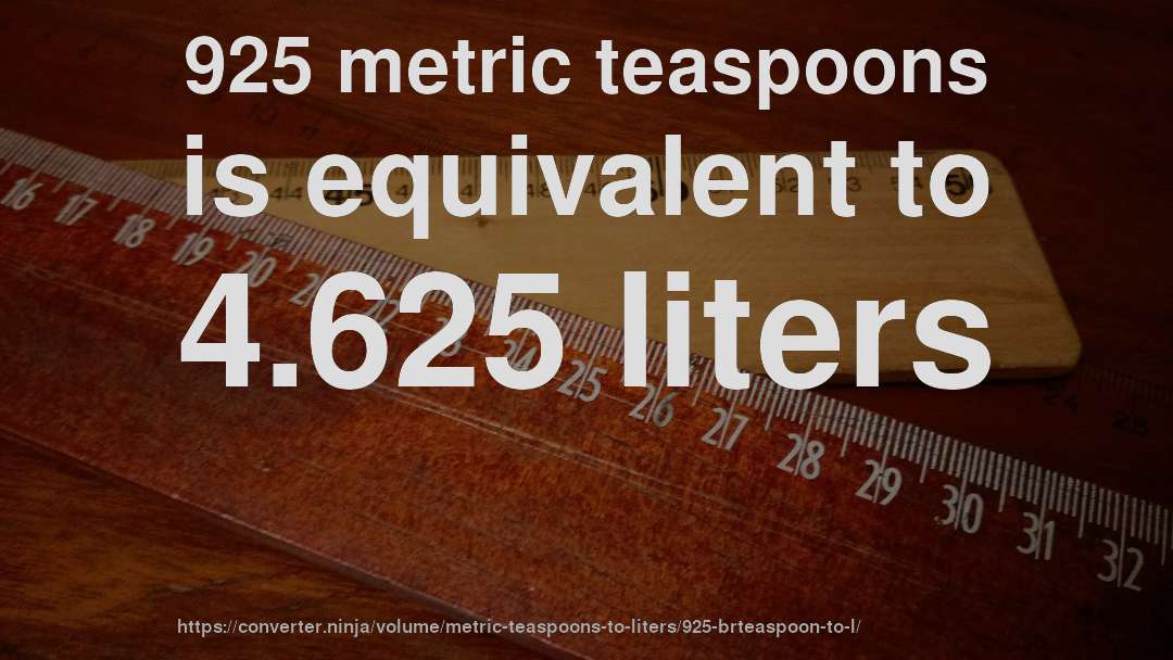 925 metric teaspoons is equivalent to 4.625 liters